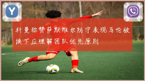 科曼称赞萨默维尔防守表现马伦被换下应理解团队优先原则