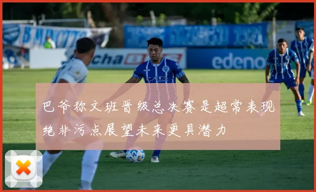 巴爷称文班晋级总决赛是超常表现绝非污点展望未来更具潜力