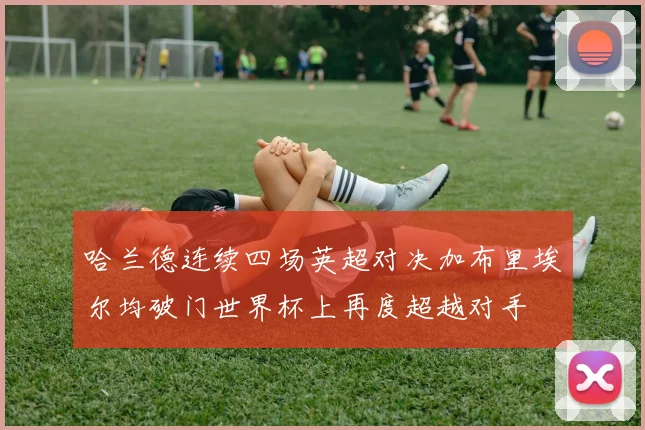 哈兰德连续四场英超对决加布里埃尔均破门世界杯上再度超越对手