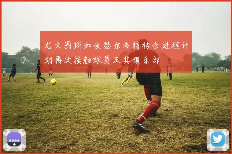 尤文图斯加快瑟尔洛特转会进程计划再次接触球员及其俱乐部