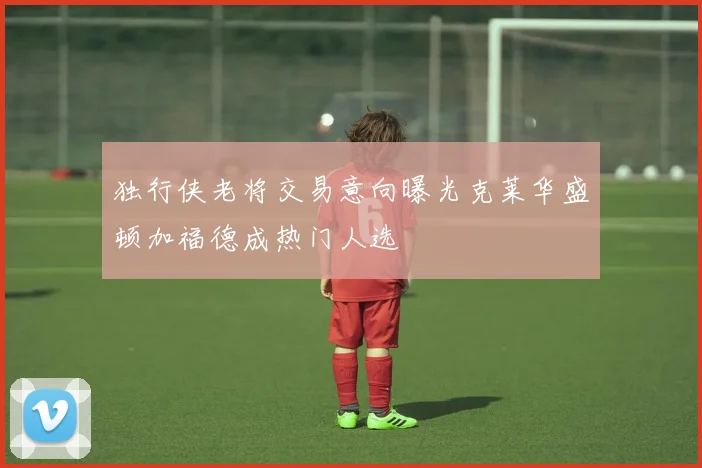 独行侠老将交易意向曝光克莱华盛顿加福德成热门人选