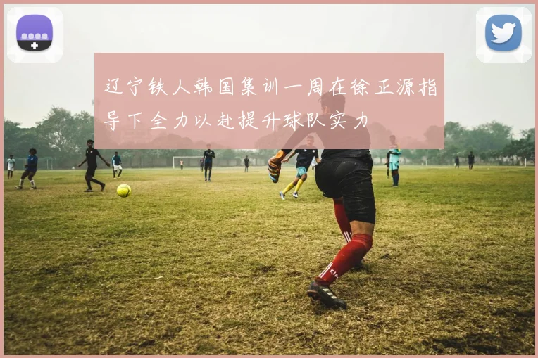 辽宁铁人韩国集训一周在徐正源指导下全力以赴提升球队实力