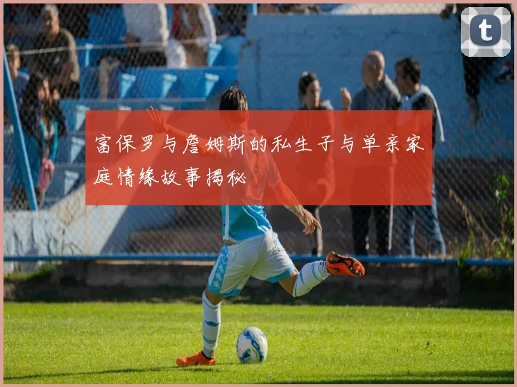 富保罗与詹姆斯的私生子与单亲家庭情缘故事揭秘