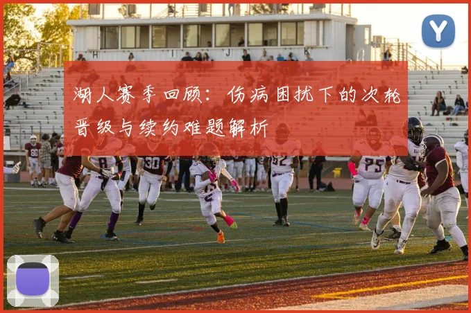 湖人赛季回顾：伤病困扰下的次轮晋级与续约难题解析
