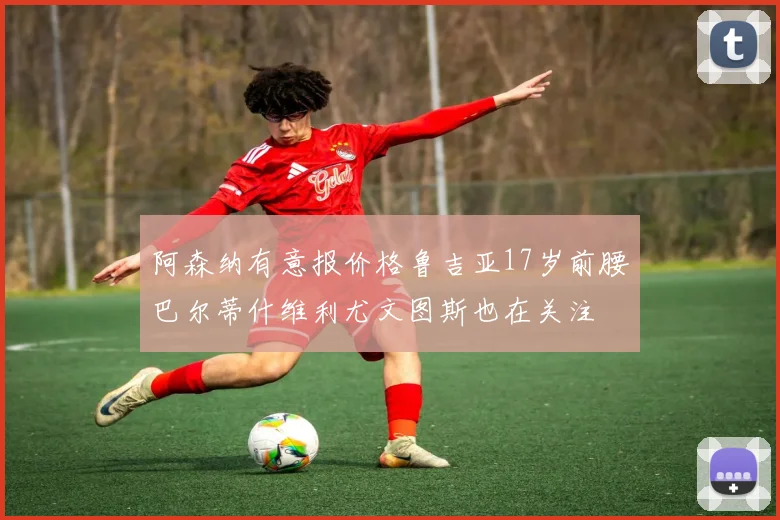 阿森纳有意报价格鲁吉亚17岁前腰巴尔蒂什维利尤文图斯也在关注