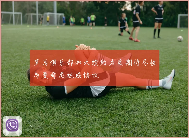 罗马俱乐部加大续约力度期待尽快与曼奇尼达成协议