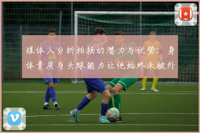 媒体人分析柏杨的潜力与优势：身体素质与头球能力让他始终未被外教放弃