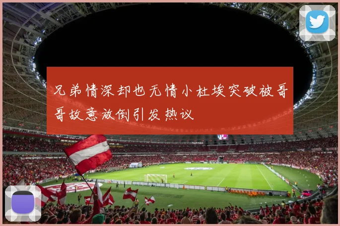 兄弟情深却也无情小杜埃突破被哥哥故意放倒引发热议