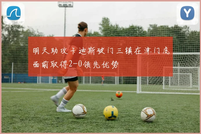 明天助攻卡迪斯破门三镇在津门虎面前取得2-0领先优势