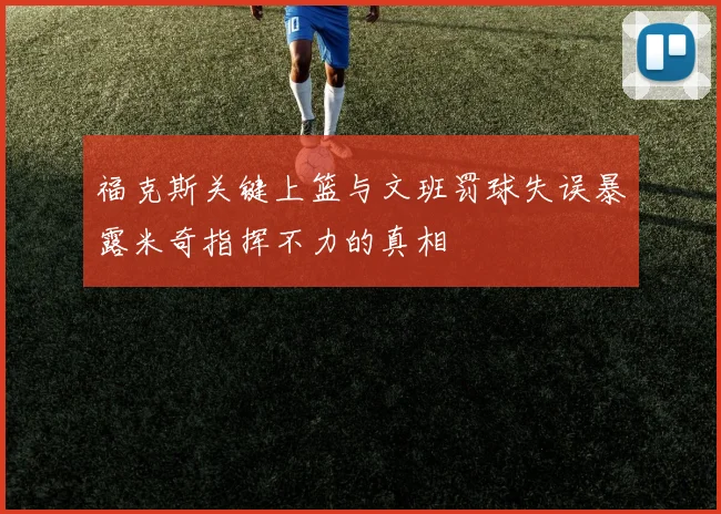 福克斯关键上篮与文班罚球失误暴露米奇指挥不力的真相