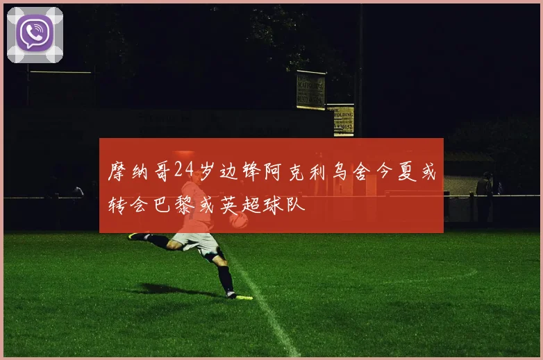 摩纳哥24岁边锋阿克利乌舍今夏或转会巴黎或英超球队